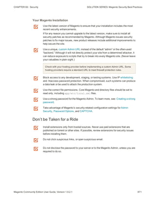 CHAPTER 60:  Security SOLUTION SERIES: Magento Security Best Practices
Use the latest version of Magento to ensure that your installation includes the most
recent security enhancements.
If for any reason you cannot upgrade to the latest version, make sure to install all
security patches as recommended by Magento. Although Magento issues security
patches to fix major issues, new product releases include additional improvements to
help secure the site.
Use a unique, custom Admin URL instead of the default “admin” or the often-used
“backend,” Although it will not directly protect your site from a determined attacker, it
can reduce exposure to scripts that try to break into every Magento site. (Never leave
your valuables in plain sight.)
Check with your hosting provider before implementing a custom Admin URL. Some
hosting providers require a standard URL to meet firewall protection rules.
Block access to any development, staging, or testing systems. Use IP whitelisting
and .htaccess password protection. When compromised, such systems can produce
a data leak or be used to attack the production system.
Use the correct file permissions. Core Magento and directory files should be set to
read only, including app/etc/local.xml files.
Use a strong password for the Magento Admin. To learn more, see: Creating a strong
password.
Take advantage of Magento’s security-related configuration settings for Admin
Security, Password Options, and CAPTCHA.
Your Magento Installation
Don’t be Taken for a Ride
Install extensions only from trusted sources. Never use paid extensions that are
published on torrent or other sites. If possible, review extensions for security issues
before installing them.
Do not click suspicious links, or open suspicious email.
Do not disclose the password to your server or to the Magento Admin, unless you are
required to do so.
871Magento Community Edition User Guide, Version 1.9.2.1
 