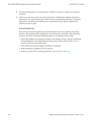 SOLUTION SERIES: Magento Security Best Practices CHAPTER 60:  Security
874 Magento Community Edition User Guide, Version 1.9.2.1
8. If payment information was compromised, it might be necessary to inform your payment
processor.
9. Inform your customers about the attack and the type of information affected. If payment
information was compromised, they should look for unauthorized transactions. If personal
information, including email addresses was compromised, they might be targeted with
phishing attacks or spam.
Acknowledgments
Parts of this article were inspired by real-world solutions that were shared by community
members. The resulting article incorporates content from the community, with input from
our team. We’d like to thank the following people for contributing to this article:
l Bryan (BJ) Hoffpauir for sharing his insight on the Magento forum, and for contributing
recommendations in the Attack Response Plan section of this article. See the original
post by beejhuff for more information.
l Anna Völkl (@rescueann), Magento developer at LimeSoda.
l Robert Mangiafico (@robfico) CTO at LexiConn
l @dracony_gimp for his security presentation, Being Hacked is Not Fun.
 