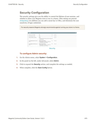 CHAPTER 60:  Security Security Configuration
Security Configuration
The security settings give you the ability to control the lifetime of user sessions, and
whether to allow your Magento store to run in a frame. (This setting can prevent
clickjacking.) In addition you can add a secret key to URLs, and determine the case
sensitivity of login credentials.
For security reasons Magento strongly recommends against running your store in a frame.
Security
To configure Admin security:
1. On the Admin menu, select System > Configuration.
2. In the panel on the left, under Advanced, select Admin.
3. Click to expand the Security section, and complete the settings as needed.
4. When complete, click the Save Config button.
875Magento Community Edition User Guide, Version 1.9.2.1
 