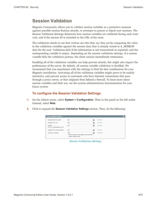 CHAPTER 60:  Security Session Validation
Session Validation
Magento Community allows you to validate session variables as a protective measure
against possible session fixation attacks, or attempts to poison or hijack user sessions. The
Session Validation Settings determine how session variables are validated during each store
visit, and if the session ID is included in the URL of the store.
The validation checks to see that visitors are who they say they are by comparing the value
in the validation variables against the session data that is already stored in $_SESSION
data for the user. Validation fails if the information is not transmitted as expected, and the
corresponding variable is empty. Depending on the session validation settings, if a session
variable fails the validation process, the client session immediately terminates.
Enabling all of the validation variables can help prevent attacks, but might also impact the
performance of the server. By default, all session variable validation is disabled. We
recommend that you experiment with the settings to find the best combination for your
Magento installation. Activating all of the validation variables might prove to be unduly
restrictive, and prevent access to customers who have Internet connections that pass
through a proxy server, or that originate from behind a firewall. To learn more about
session variables and their use, see the system administration documentation for your
Linux system.
To configure the Session Validation Settings:
1. On the Admin menu, select System > Configuration. Then in the panel on the left under
General, select Web.
2. Click to expand the Session Validation Settings section. Then, do the following:
Session Validation Settings
879Magento Community Edition User Guide, Version 1.9.2.1
 