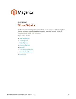 69Magento Community Edition User Guide, Version 1.9.2.1
CHAPTER 6:
Store Details
The basic information for your store includes the store name and address, telephone
number and email address, that appear on email messages, invoices, and other
communications sent to your customers.
Topics in this chapter:
l Store Information
l Locale Options
l States Options
l Countries Options
l Currency
l Basic Shipping Settings
l Store Email Addresses
l Contact Us
 