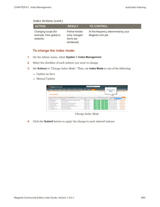 CHAPTER 61:  Index Management Automatic Indexing
ACTION RESULT TO CONTROL
Changing scope (for
example, from global to
website)
Partial reindex
(only changed
items are
reindexed)
At the frequency determined by your
Magento cron job.
Index Actions (cont.)
To change the index mode:
1. On the Admin menu, select System > Index Management.
2. Select the checkbox of each indexer you want to change.
3. Set Actions to “Change Index Mode.” Then, set Index Mode to one of the following:
l Update on Save
l Manual Update
Change Index Mode
4. Click the Submit button to apply the change to each selected indexer.
889Magento Community Edition User Guide, Version 1.9.2.1
 