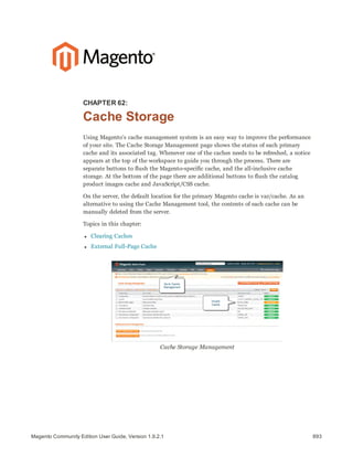 893Magento Community Edition User Guide, Version 1.9.2.1
CHAPTER 62:
Cache Storage
Using Magento’s cache management system is an easy way to improve the performance
of your site. The Cache Storage Management page shows the status of each primary
cache and its associated tag. Whenever one of the caches needs to be refreshed, a notice
appears at the top of the workspace to guide you through the process. There are
separate buttons to flush the Magento-specific cache, and the all-inclusive cache
storage. At the bottom of the page there are additional buttons to flush the catalog
product images cache and JavaScript/CSS cache.
On the server, the default location for the primary Magento cache is var/cache. As an
alternative to using the Cache Management tool, the contents of each cache can be
manually deleted from the server.
Topics in this chapter:
l Clearing Caches
l External Full-Page Cache
Cache Storage Management
 