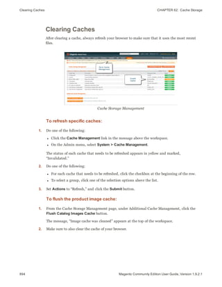 Clearing Caches CHAPTER 62:  Cache Storage
894 Magento Community Edition User Guide, Version 1.9.2.1
Clearing Caches
After clearing a cache, always refresh your browser to make sure that it uses the most recent
files.
Cache Storage Management
To refresh specific caches:
1. Do one of the following:
l Click the Cache Management link in the message above the workspace.
l On the Admin menu, select System > Cache Management.
The status of each cache that needs to be refreshed appears in yellow and marked,
“Invalidated.”
2. Do one of the following:
l For each cache that needs to be refreshed, click the checkbox at the beginning of the row.
l To select a group, click one of the selection options above the list.
3. Set Actions to “Refresh,” and click the Submit button.
To flush the product image cache:
1. From the Cache Storage Management page, under Additional Cache Management, click the
Flush Catalog Images Cache button.
The message, “Image cache was cleaned” appears at the top of the workspace.
2. Make sure to also clear the cache of your browser.
 