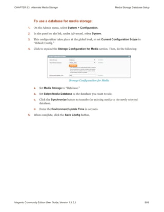 CHAPTER 63:  Alternate Media Storage Media Storage Database Setup
To use a database for media storage:
1. On the Admin menu, select System > Configuration.
2. In the panel on the left, under Advanced, select System.
3. This configuration takes place at the global level, so set Current Configuration Scope to
“Default Config.”
4. Click to expand the Storage Configuration for Media section. Then, do the following:
Storage Configuration for Media
a. Set Media Storage to “Database.”
b. Set Select Media Database to the database you want to use.
c. Click the Synchronize button to transfer the existing media to the newly selected
database.
d. Enter the Environment Update Time in seconds.
5. When complete, click the Save Config button.
899Magento Community Edition User Guide, Version 1.9.2.1
 