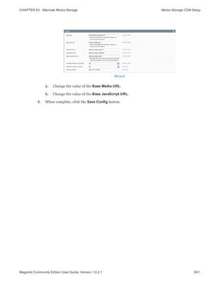 CHAPTER 63:  Alternate Media Storage Media Storage CDN Setup
Secure
a. Change the value of the Base Media URL.
b. Change the value of the Base JavaScript URL.
6. When complete, click the Save Config button.
901Magento Community Edition User Guide, Version 1.9.2.1
 