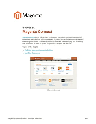 903Magento Community Edition User Guide, Version 1.9.2.1
CHAPTER 64:
Magento Connect
Magento Connect is the marketplace for Magento extensions. There are hundreds of
extensions available from all over the world. Magento out-of-the-box supports a few of
the most popular ones. However, community members are developing and publishing
new extensions in order to extend Magento with various new features.
Topics in this chapter:
l Updating Magento Community Edition
l Installing Extensions
Magento Connect
 