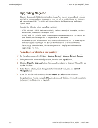 Upgrading Magento CHAPTER 64:  Magento Connect
904 Magento Community Edition User Guide, Version 1.9.2.1
Upgrading Magento
Magento Community Editionis constantly evolving. New features are added and problems
resolved on an ongoing basis. From time to time you will be notified that a new Magento
CE version is available. This notice will be published in the Magento blog, and in your
Admin InBox.
Consider the following before upgrading your store:
l If the update is critical, contains mandatory updates, or resolves issues that you have
encountered, you should update your store.
l If your store has a custom theme, you will benefit from the bug fixes in the update, but
new the functionality might not be implemented in your theme.
l Upgrading between major versions, such as between version 1.1 and 1.2, might require
minor configuration changes. See the update release notes for more information.
l We strongly recommend that you test all updates in a staging environment before
upgrading a live store.
To update your store to a new version:
1. On the Admin menu, select System > Magento Connect > Magento Connect Manager.
2. Enter your Admin username and password, and click the Log In button.
3. Click the Check for Upgrades button. Any upgrades available for Magento CE modules are
marked in yellow.
4. In the Actions column, select the upgrades to be installed. Then, click the Commit
Changes button.
5. When the installation is complete, click the Return to Admin link in the header.
Congratulations! You have upgraded Magento Community Edition. Now check your site to
make sure everything works as expected.
 