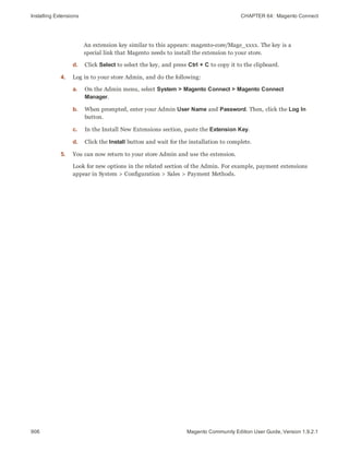 Installing Extensions CHAPTER 64:  Magento Connect
906 Magento Community Edition User Guide, Version 1.9.2.1
An extension key similar to this appears: magento-core/Mage_xxxx. The key is a
special link that Magento needs to install the extension to your store.
d. Click Select to select the key, and press Ctrl + C to copy it to the clipboard.
4. Log in to your store Admin, and do the following:
a. On the Admin menu, select System > Magento Connect > Magento Connect
Manager.
b. When prompted, enter your Admin User Name and Password. Then, click the Log In
button.
c. In the Install New Extensions section, paste the Extension Key.
d. Click the Install button and wait for the installation to complete.
5. You can now return to your store Admin and use the extension.
Look for new options in the related section of the Admin. For example, payment extensions
appear in System > Configuration > Sales > Payment Methods.
 