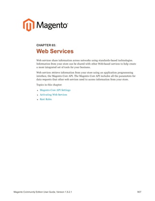 907Magento Community Edition User Guide, Version 1.9.2.1
CHAPTER 65:
Web Services
Web services share information across networks using standards-based technologies.
Information from your store can be shared with other Web-based services to help create
a more integrated set of tools for your business.
Web services retrieve information from your store using an application programming
interface, the Magento Core API. The Magento Core API includes all the parameters for
data requests that other web services need to access information from your store.
Topics in this chapter:
l Magento Core API Settings
l Activating Web Services
l Rest Roles
 