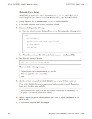 SOLUTION SERIES: Installing Magento Patches CHAPTER 66:  System Tools
918 Magento Community Edition User Guide, Version 1.9.2.1
Method 2: Run a Script
The following example shows how to install the SUPEE_5344.sh patch. Make sure to
replace the patch name in the example with the name of the patch file to be installed.
1. Upload the patch files to the root of your [magento] installation folder.
2. If the store is compiled, make sure the compiler is disabled.
3. From your desktop, do the following:
a. Use a text editor to create a file named patch.php that contains the following script.
<?php
print("<PRE>");
passthru("/bin/bash PATCH_SUPEE-5344.sh");
print("</PRE>");
echo "Done";
?>
b. Upload the patch.php file to the root of your [magento] installation folder.
4. Run the script from your browser.
http://www.[yourstore.com]/patch.php
Then, look for the following message:
Checking if patch can be applied/reverted successfully...
Patch was applied/reverted successfully.
Done
5. After the patch is successfully installed, delete the patch.php file from your server.
If you receive the following error, either ask your hosting provider to install the missing
tools, or try one of the other methods.
“Error! Some required system tools, that are utilized in this sh script, are not installed; Tool
(s) “patch” is (are) missed, please install it(them).
6. Refresh your cache from the Magento Admin, Don’t forget to refresh your OPcode or APC
cache as well.
7. If your store is compiled, rerun the compiler.
 