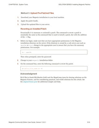 CHAPTER 66:  System Tools SOLUTION SERIES: Installing Magento Patches
Method 3: Upload Pre-Patched Files
1. Download your Magento installation to your local machine.
2. Apply the patch locally.
3. Upload the updated files to your server.
Reverting an Installed Patch
Occasionally it is necessary to uninstall a patch. The command to revert a patch is
essentially the same as the command that is used to install a patch, but with the addition
of the -R flag.
1. Before you begin, make sure that you have appropriate permissions to the Magento
installation directory on the server. If the directory is owned by a web server user such as
apache or root, change to the appropriate user to ensure that you have the necessary
permissions. For example:
su - apache
Then when prompted, enter the password.
2. Change to your magento installation folder.
3. On the command line, enter the following command to revert the patch:
sh patch_file_name.sh -R
Acknowledgment
We’d like to thank Shivbhadra Gohil and the MageComp team for sharing solutions on the
Magento Forums, and for contributing practical, real-world solutions for this article. See
the original forum post for additional insight and links.
919Magento Community Edition User Guide, Version 1.9.2.1
 