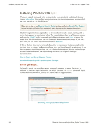 Installing Patches with SSH CHAPTER 66:  System Tools
920 Magento Community Edition User Guide, Version 1.9.2.1
Installing Patches with SSH
Whenever a patch is released to fix an issue in the code, a notice is sent directly to your
Admin InboxInbox. If the update is security related, the incoming message is color-coded
red, and marked as a “Critical Update.”
Make sure to stop by our Magento Security Center, and sign up for the Security Alert Registry
to receive direct notification from our security team of any emerging issues and solutions.
The following instructions explain how to download and install a patch, starting with a
notice that appears in your Admin Inbox. The example takes place on a Windows system,
and uses the WinSCP utility to upload patch files to the server, and Putty to access the
server from the command line. You can download both utilities at no charge. If you are a
Mac user, you can access the command line with Terminal.
If this is the first time you have installed a patch, we recommend that you complete the
optional steps to create a backup copy of your store and install a patch as a test run. If you
have experience installing patches, you can take the fast track and skip the optional steps.
For advanced instructions, see the following articles in the Magento developer
documentation: 
How to Apply and Revert Magento Patches
Recommended File System Ownership and Privileges
Before you begin...
To install a patch, you must have a user name and password to access the server. In
addition to your own login credentials, you might also need the apache password. If you
don’t have these credentials, contact the person who set up your server.
Incoming Message of Critical Importance
 