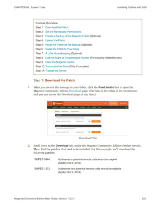 CHAPTER 66:  System Tools Installing Patches with SSH
Process Overview:
Step 1:   Download the Patch
Step 2:   Set the Necessary Permissions
Step 3:   Create a Backup of the Magento Folder (Optional)
Step 4:   Upload the Patch
Step 5:   Install the Patch on the Backup (Optional)
Step 6:   Install the Patch to Your Store
Step 7:   A Little Housekeeping (Optional)
Step 8:   Look for Signs of Unauthorized Access (For security-related issues)
Step 9:   Clear the Magento Cache
Step 10: Recompile the Store (Only if compiled)
Step 11: Restart the Server
Step 1: Download the Patch
1. When you receive the message in your Inbox, click the Read details link to open the
Magento Community Edition Download page. (The link in the Inbox is for convenience,
and you can access the Download page at any time.)
Download Tab
2. Scroll down to the Download tab, under the Magento Community Edition Patches section.
Then, find the patches that need to be installed. For this example, we’ll download the
following patches:
SUPEE-5344 Addresses a potential remote code execution exploit
(Added Feb 9, 2015)
SUPEE-1533 Addresses two potential remote code execution exploits
(Added Oct 3, 2014)
921Magento Community Edition User Guide, Version 1.9.2.1
 