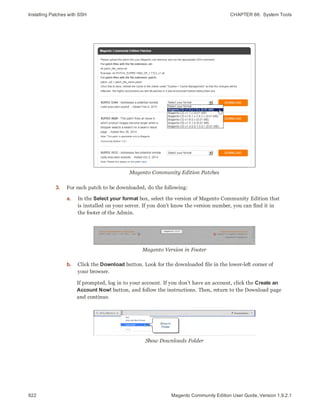Installing Patches with SSH CHAPTER 66:  System Tools
922 Magento Community Edition User Guide, Version 1.9.2.1
Magento Community Edition Patches
3. For each patch to be downloaded, do the following:
a. In the Select your format box, select the version of Magento Community Edition that
is installed on your server. If you don’t know the version number, you can find it in
the footer of the Admin.
Magento Version in Footer
b. Click the Download button. Look for the downloaded file in the lower-left corner of
your browser.
If prompted, log in to your account. If you don’t have an account, click the Create an
Account Now! button, and follow the instructions. Then, return to the Download page
and continue.
Show Downloads Folder
 