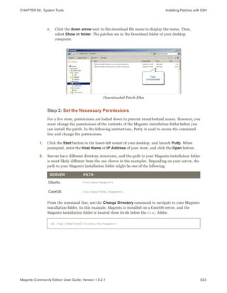 CHAPTER 66:  System Tools Installing Patches with SSH
c. Click the down arrow next to the download file name to display the menu. Then,
select Show in folder. The patches are in the Download folder of your desktop
computer.
Downloaded Patch Files
Step 2: Set the Necessary Permissions
For a live store, permissions are locked down to prevent unauthorized access. However, you
must change the permissions of the contents of the Magento installation folder before you
can install the patch. In the following instructions, Putty is used to access the command
line and change the permissions.
1. Click the Start button in the lower-left corner of your desktop, and launch Putty. When
prompted, enter the Host Name or IP Address of your store, and click the Open button.
2. Servers have different directory structures, and the path to your Magento installation folder
is most likely different from the one shown in the examples. Depending on your server, the
path to your Magento installation folder might be one of the following:
SERVER PATH
Ubuntu /var/www/magento
CentOS /var/www/html/magento
From the command line, use the Change Directory command to navigate to your Magento
installation folder. In this example, Magento is installed on a CentOS server, and the
Magento installation folder is located three levels below the html folder.
cd /var/www/html/stores/ce/magento
923Magento Community Edition User Guide, Version 1.9.2.1
 