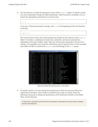 Installing Patches with SSH CHAPTER 66:  System Tools
924 Magento Community Edition User Guide, Version 1.9.2.1
3. List the directory to check the permission status of the magento folder. To install a patch,
you must temporarily change the folder permissions. After the patch is installed, you can
restore the appropriate permissions to your live store.
ls -l
If you get a “Permission denied” message, add sudo to the beginning of the List Directory
command.
sudo ls -l
The second column shows the current permission settings for the contents of the magento
folder. It includes a combination of read only, read/write, and execute permissions,
depending on the type of folder or file. Take note of the owner and group in the next two
columns. You probably won’t need this information, but it’s good to know. In this example,
each folder and file is owned by the apache user and belongs to the root group.
Recommended Permissions for a Live Store
4. To install a patch, you must change the permissions to allow the necessary files to be
copied and overwritten, and to make it possible for the script to execute. Enter the
following commands to change the permissions of the directories and files in the folder.
Then, list the directory.
To save time, copy each command from the example, and press the mouse button to paste it
into the command line.
 