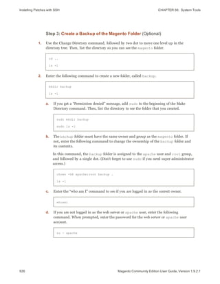 Installing Patches with SSH CHAPTER 66:  System Tools
926 Magento Community Edition User Guide, Version 1.9.2.1
Step 3: Create a Backup of the Magento Folder (Optional)
1. Use the Change Directory command, followed by two dot to move one level up in the
directory tree. Then, list the directory so you can see the magento folder.
cd ..
ls -l
2. Enter the following command to create a new folder, called backup.
mkdir backup
ls -l
a. If you get a “Permission denied” message, add sudo to the beginning of the Make
Directory command. Then, list the directory to see the folder that you created.
sudo mkdir backup
sudo ls -l
b. The backup folder must have the same owner and group as the magento folder. If
not, enter the following command to change the ownership of the backup folder and
its contents.
In this command, the backup folder is assigned to the apache user and root group,
and followed by a single dot. (Don’t forget to use sudo if you need super administrator
access.)
chown -hR apache:root backup .
ls -l
c. Enter the “who am I” command to see if you are logged in as the correct owner.
whoami
d. If you are not logged in as the web server or apache user, enter the following
command. When prompted, enter the password for the web server or apache user
account.
su - apache
 