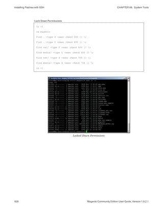 Installing Patches with SSH CHAPTER 66:  System Tools
928 Magento Community Edition User Guide, Version 1.9.2.1
ls -l
cd magento
find . -type d -exec chmod 500 {} ;
find . -type f -exec chmod 400 {} ;
find var/ -type f -exec chmod 600 {} ;
find media/ -type f -exec chmod 600 {} ;
find var/ -type d -exec chmod 700 {} ;
find media/ -type d -exec chmod 700 {} ;
ls -l
Lock Down Permissions
Locked Down Permissions
 