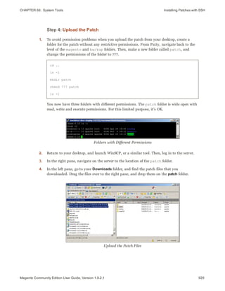 CHAPTER 66:  System Tools Installing Patches with SSH
Step 4: Upload the Patch
1. To avoid permission problems when you upload the patch from your desktop, create a
folder for the patch without any restrictive permissions. From Putty, navigate back to the
level of the magento and backup folders. Then, make a new folder called patch, and
change the permissions of the folder to 777.
cd ..
ls -l
mkdir patch
chmod 777 patch
ls -l
You now have three folders with different permissions. The patch folder is wide open with
read, write and execute permissions. For this limited purpose, it’s OK.
Folders with Different Permissions
2. Return to your desktop, and launch WinSCP, or a similar tool. Then, log in to the server.
3. In the right pane, navigate on the server to the location of the patch folder.
4. In the left pane, go to your Downloads folder, and find the patch files that you
downloaded. Drag the files over to the right pane, and drop them on the patch folder.
Upload the Patch Files
929Magento Community Edition User Guide, Version 1.9.2.1
 
