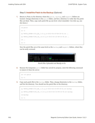 Installing Patches with SSH CHAPTER 66:  System Tools
930 Magento Community Edition User Guide, Version 1.9.2.1
Step 5: Install the Patch to the Backup (Optional)
1. Return to Putty in the directory where the patch, backup, and magento folders are
located. Change directories to the patch folder, and list a directory to verify that the patch
files are there. Then, copy each patch file up one level. (Just remember—two dots up, one
dot down.)
cd patch
ls -l
cp PATCH_SUPEE-1533_EE_1.13.x_v1-2015-02-10-08-18-32.sh ..
cp PATCH_SUPEE-5344_CE_1.8.0.0_v1-2015-02-10-08-10-38.sh ..
cd ..
ls -l
Now the patch files are at the same level as the backup and magento folders, where they
can be easily accessed.
Patch Files Uploaded and Ready to Go
2. Because the temporary patch folder has served its purpose, enter the following command
to remove it from the server:
rm -rf patch
ls -l
3. Copy each patch file to the backup folder. Then, change directories to the backup folder,
and list the directory. You should see the patch files in the directory.
cp PATCH_SUPEE-1533_EE_1.13.x_v1-2015-02-10-08-18-32.sh backup
cp PATCH_SUPEE-5344_CE_1.8.0.0_v1-2015-02-10-08-10-38.sh backup
cd backup
ls -l
 