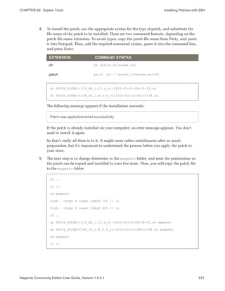 CHAPTER 66:  System Tools Installing Patches with SSH
4. To install the patch, use the appropriate syntax for the type of patch, and substitute the
file name of the patch to be installed. There are two command formats, depending on the
patch file name extension. To avoid typos, copy the patch file name from Putty, and paste
it into Notepad. Then, add the required command syntax, paste it into the command line,
and press Enter.
EXTENSION COMMAND SYNTAX
.sh sh [patch_filename.sh]
.patch patch –p0 < [patch_filename.patch]
sh PATCH_SUPEE-1533_EE_1.13.x_v1-2015-02-10-08-18-32.sh
sh PATCH_SUPEE-5344_CE_1.8.0.0_v1-2015-02-10-08-10-38.sh
The following message appears if the installation succeeds:
Patch was applied/reverted successfully.
If the patch is already installed on your computer, an error message appears. You don’t
need to install it again.
So that’s really all there is to it. It might seem rather anticlimactic after so much
preparation, but it’s important to understand the process before you apply the patch to
your store.
5. The next step is to change directories to the magento folder, and reset the permissions so
the patch can be copied and installed to your live store. Then, you will copy the patch file
to the magento folder.
cd ..
ls -l
cd magento
find . -type d -exec chmod 700 {} ;
find . -type f -exec chmod 600 {} ;
cd ..
cp PATCH_SUPEE-1533_EE_1.13.x_v1-2015-02-10-08-18-32.sh magento
cp PATCH_SUPEE-5344_CE_1.8.0.0_v1-2015-02-10-08-10-38.sh magento
cd magento
ls -l
931Magento Community Edition User Guide, Version 1.9.2.1
 