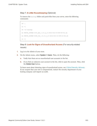 CHAPTER 66:  System Tools Installing Patches with SSH
Step 7: A Little Housekeeping (Optional)
To remove the backup folder and patch files from your server, enter the following
commands:
cd ..
ls -l
rm -rf backup
rm PATCH_SUPEE-1533_EE_1.13.x_v1-2015-02-10-08-18-32.sh
rm PATCH_SUPEE-5344_CE_1.8.0.0_v1-2015-02-10-08-10-38.sh
ls -l
Step 8: Look for Signs of Unauthorized Access (For security-related
issues)
1. Log in to the Admin of your store.
2. On the Admin menu, select System > Users. Then, do the following:
a. Verify that there are no unauthorized user accounts in the list.
b. If you find an unknown user account in the list, click to open the account. Then, click
the Delete User button.
To learn more about detecting signs of unauthorized access, see: Critical Security Advisory.
If you suspect that your site is compromised, contact the security department of your
hosting company and request an audit.
933Magento Community Edition User Guide, Version 1.9.2.1
 