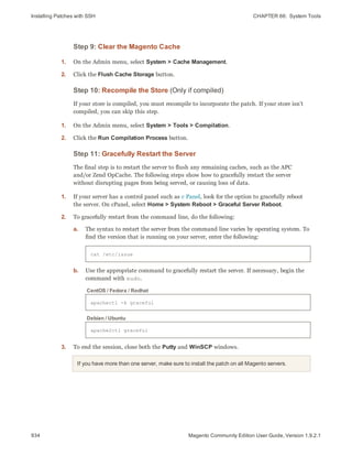 Installing Patches with SSH CHAPTER 66:  System Tools
934 Magento Community Edition User Guide, Version 1.9.2.1
Step 9: Clear the Magento Cache
1. On the Admin menu, select System > Cache Management.
2. Click the Flush Cache Storage button.
Step 10: Recompile the Store (Only if compiled)
If your store is compiled, you must recompile to incorporate the patch. If your store isn’t
compiled, you can skip this step.
1. On the Admin menu, select System > Tools > Compilation.
2. Click the Run Compilation Process button.
Step 11: Gracefully Restart the Server
The final step is to restart the server to flush any remaining caches, such as the APC
and/or Zend OpCache. The following steps show how to gracefully restart the server
without disrupting pages from being served, or causing loss of data.
1. If your server has a control panel such as c Panel, look for the option to gracefully reboot
the server. On cPanel, select Home > System Reboot > Graceful Server Reboot.
2. To gracefully restart from the command line, do the following:
a. The syntax to restart the server from the command line varies by operating system. To
find the version that is running on your server, enter the following:
cat /etc/issue
b. Use the appropriate command to gracefully restart the server. If necessary, begin the
command with sudo.
apachectl -k graceful
CentOS / Fedora / Redhat
apache2ctl graceful
Debian / Ubuntu
3. To end the session, close both the Putty and WinSCP windows.
If you have more than one server, make sure to install the patch on all Magento servers.
 