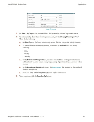 CHAPTER 66:  System Tools System Log
Log Cleaning
3. Set Save Log Days to the number of days that system log files are kept on the server.
4. To automatically clean the system log on schedule, set Enable Log Cleaning to “Yes.”
Then, do the following:
a. Set Start Time to the hour, minute, and second that the system log is to be cleaned.
b. To determine how often the system log is cleaned, set Frequency to one of the
following:
l Daily
l Weekly
l Monthly
c. In the Enter Email Recipient field, enter the email address of the person to receive
notificaition if an error occurs during log cleaning. Separate multiple addresses with a
comma.
d. In the Error Email Sender field, select the store contact that appears as the sender of
the error notification.
e. Select the Error Email Template to be used for the notification
5. When complete, click the Save Config button.
937Magento Community Edition User Guide, Version 1.9.2.1
 