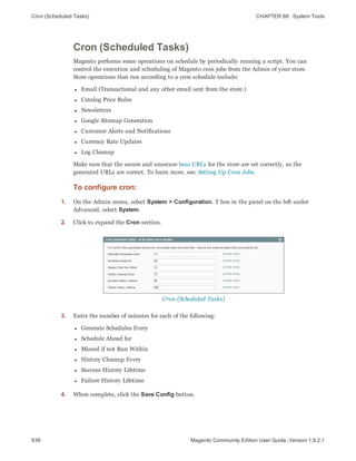 Cron (Scheduled Tasks) CHAPTER 66:  System Tools
938 Magento Community Edition User Guide, Version 1.9.2.1
Cron (Scheduled Tasks)
Magento performs some operations on schedule by periodically running a script. You can
control the execution and scheduling of Magento cron jobs from the Admin of your store.
Store operations that run according to a cron schedule include:
l Email (Transactional and any other email sent from the store.)
l Catalog Price Rules
l Newsletters
l Google Sitemap Generation
l Customer Alerts and Notifications
l Currency Rate Updates
l Log Cleanup
Make sure that the secure and unsecure base URLs for the store are set correctly, so the
generated URLs are correct. To learn more, see: Setting Up Cron Jobs.
To configure cron:
1. On the Admin menu, select System > Configuration. T hen in the panel on the left under
Advanced, select System.
2. Click to expand the Cron section.
Cron (Scheduled Tasks)
3. Enter the number of minutes for each of the following:
l Generate Schedules Every
l Schedule Ahead for
l Missed if not Run Within
l History Cleanup Every
l Success History Lifetime
l Failure History Lifetime
4. When complete, click the Save Config button.
 