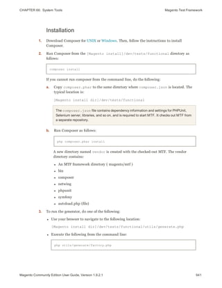 CHAPTER 66:  System Tools Magento Test Framework
Installation
1. Download Composer for UNIX or Windows. Then, follow the instructions to install
Composer.
2. Run Composer from the [Magento install]/dev/tests/functional directory as
follows:
composer install
If you cannot run composer from the command line, do the following:
a. Copy composer.phar to the same directory where composer.json is located. The
typical location is:
[Magento install dir]/dev/tests/functional
The composer.json file contains dependency information and settings for PHPUnit,
Selenium server, libraries, and so on, and is required to start MTF. It checks out MTF from
a separate repository.
b. Run Composer as follows:
php composer.phar install
A new directory named vendor is created with the checked-out MTF. The vendor
directory contains:
l An MTF framework directory ( magento/mtf )
l bin
l composer
l netwing
l phpunit
l symfony
l autoload.php (file)
3. To run the generator, do one of the following:
l Use your browser to navigate to the following location:
[Magento install dir]/dev/tests/functional/utils/generate.php
l Execute the following from the command line:
php utils/generate/factory.php
941Magento Community Edition User Guide, Version 1.9.2.1
 