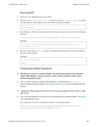 CHAPTER 66:  System Tools Magento Test Framework
Running MTF
1. Make sure your Magento code is up to date.
2. Change to the dev/tests/functional directory, and run composer update to update
any dependencies that might prevent tests from running successfully.
composer update
3. Start Selenium. Selenium was downloaded by Composer, and can be found in the following
directory:
dev/tests/functional/vendor/netwing/selenium-server-standalone
java -jar vendor/netwing/selenium-server-standalone/selenium-server-
standalone-2.39.0.jar
Example
4. Start your tests using PHPUnit, using your integrated development environment (IDE), or
from the command line.
cd dev/tests/functional
phpunit
Example
Frequently Asked Questions
Q: We want to run tests on a custom website. The tests assume that the main website is
called “Main Website,” and do not work. Is there a way to provide a custom name
without changing the tests?
A: This is an error in the tests. Instead of “Main Website,” it should be set to main_website,
which will select the default website. The website_selection_patch will be included in next MTF
release.
Q: I get errors in MageAdminhtmlTestTestCaseCreateWebsiteEntityTest. How
can I fix it?
A: This is an misconfiguration in the test, which was designed for an internal workflow. The website
patch addresses this issue.
You might also try this as an alternate solution. In the following file:
devtestsfunctionaltestsappMageAdminhtmlTestConstraint
AssertProductIsPresentOnCustomWebsite.php
945Magento Community Edition User Guide, Version 1.9.2.1
 