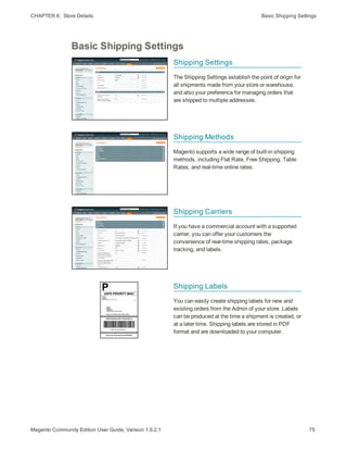 CHAPTER 6:  Store Details Basic Shipping Settings
Basic Shipping Settings
Shipping Settings
The Shipping Settings establish the point of origin for
all shipments made from your store or warehouse,
and also your preference for managing orders that
are shipped to multiple addresses.
Shipping Methods
Magento supports a wide range of built-in shipping
methods, including Flat Rate, Free Shipping, Table
Rates, and real-time online rates.
Shipping Carriers
If you have a commercial account with a supported
carrier, you can offer your customers the
convenience of real-time shipping rates, package
tracking, and labels.
Shipping Labels
You can easily create shipping labels for new and
existing orders from the Admin of your store. Labels
can be produced at the time a shipment is created, or
at a later time. Shipping labels are stored in PDF
format and are downloaded to your computer.
75Magento Community Edition User Guide, Version 1.9.2.1
 