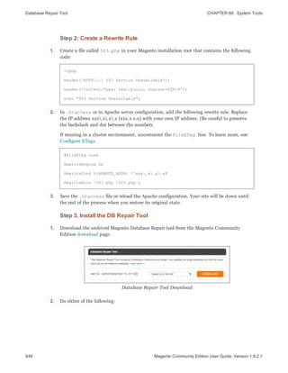 Database Repair Tool CHAPTER 66:  System Tools
948 Magento Community Edition User Guide, Version 1.9.2.1
Step 2: Create a Rewrite Rule
1. Create a file called 503.php in your Magento installation root that contains the following
code:
<?php
header('HTTP/1.1 503 Service Unavailable');
header('Content-Type: text/plain; charset=UTF-8');
echo "503 Service Unavailable";
2. In .htaccess or in Apache server configuration, add the following rewrite rule. Replace
the IP address xxx.x.x.x (xxx.x.x.x) with your own IP address. (Be careful to preserve
the backslash and dot between the numbers.
If running in a cluster environment, uncomment the FileETag line. To learn more, see:
Configure ETags.
#FileETag none
RewriteEngine On
RewriteCond %(REMOTE_ADDR) !^xxx.x.x.x$
RewriteRule !503.php /503.php L
3. Save the .htaccess file or reload the Apache configuration. Your site will be down until
the end of the process when you restore its original state.
Step 3. Install the DB Repair Tool
1. Download the archived Magento Database Repair tool from the Magento Community
Edition download page.
Database Repair Tool Download
2. Do either of the following:
 