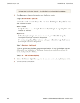 Database Repair Tool CHAPTER 66:  System Tools
950 Magento Community Edition User Guide, Version 1.9.2.1
If using a Table Prefix, make sure that it is the same as the the prefix used for Database1.
4. Click Continue to diagnose the database and display the results.
Step 6: Examine the Results
Examine the results to see the changes that were made. If nothing was changed, there is no
need to fix the database.
Minor Changes
l If only the table charset changed, there is usually nothing to do—especially if the table
contains no text data.
Major Issues
l If the table engine changed from MyIsam to InnoDb, you will need the help of a
developer to investigate and resolve the problem.
l If a missing foreign key, field, or table was added, you will need the help of a developer
to investigate and resolve the problem.
Step 7: Perform the Repair
If you are satisfied with database repair report and need to fix your live database, you can
either switch your installation to “database2” (because it was repaired), or perform the
repair directly on the live database.
Step 8: A Little Housekeeping
1. Remove the Database Repair file, magento-db-repair-tool-1.2.php from your server.
2. Restore access to your website.
 
