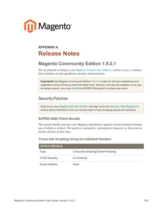 953Magento Community Edition User Guide, Version 1.9.2.1
APPENDIX A:
Release Notes
Magento Community Edition 1.9.2.1
We are pleased to bring to you Magento Community Edition, version 1.9.2.1; a release
that includes several significant security enhancements.
Important! Use Magento Community Edition 1.9.1.1 or later for all new installations and
upgrades to ensure that you have the latest fixes, features, and security updates. If you use
an earlier version, you must install the SUPEE-5344 patch to protect your store.
Security Patches
Stop by our new Magento Security Center, and sign up for the Security Alert Registry to
receive direct notification from our security team of any emerging issues and solutions.
SUPEE-6482 Patch Bundle
This patch bundle protects your Magento installation against several potential threats,
one of which is critical. The patch is a proactive, preventative measure, as there are no
known attacks at this time.
Cross-site Scripting Using Unvalidated Headers
PATCH DETAILS
Type: Cross-site Scripting/Cache Poisoning
CVSS Severity: 9.3 (Critical)
Known Attacks: None
 