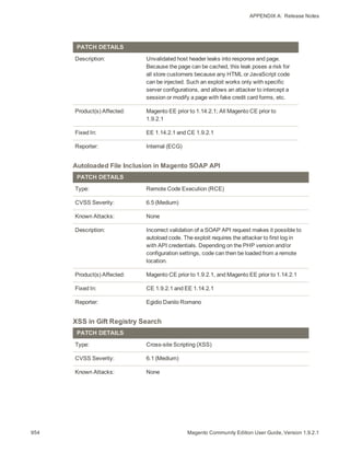 APPENDIX A:  Release Notes
PATCH DETAILS
Description: Unvalidated host header leaks into response and page.
Because the page can be cached, this leak poses a risk for
all store customers because any HTML or JavaScript code
can be injected. Such an exploit works only with specific
server configurations, and allows an attacker to intercept a
session or modify a page with fake credit card forms, etc.
Product(s) Affected: Magento EE prior to 1.14.2.1; All Magento CE prior to
1.9.2.1
Fixed In: EE 1.14.2.1 and CE 1.9.2.1
Reporter: Internal (ECG)
Autoloaded File Inclusion in Magento SOAP API
PATCH DETAILS
Type: Remote Code Execution (RCE)
CVSS Severity: 6.5 (Medium)
Known Attacks: None
Description: Incorrect validation of a SOAP API request makes it possible to
autoload code. The exploit requires the attacker to first log in
with API credentials. Depending on the PHP version and/or
configuration settings, code can then be loaded from a remote
location.
Product(s) Affected: Magento CE prior to 1.9.2.1, and Magento EE prior to 1.14.2.1
Fixed In: CE 1.9.2.1 and EE 1.14.2.1
Reporter: Egidio Danilo Romano
XSS in Gift Registry Search
PATCH DETAILS
Type: Cross-site Scripting (XSS)
CVSS Severity: 6.1 (Medium)
Known Attacks: None
954 Magento Community Edition User Guide, Version 1.9.2.1
 