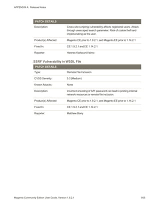 APPENDIX A:  Release Notes
PATCH DETAILS
Description: Cross-site scripting vulnerability affects registered users. Attack
through unescaped search parameter. Risk of cookie theft and
impersonating as the user.
Product(s) Affected: Magento CE prior to 1.9.2.1, and Magento EE prior to 1.14.2.1
Fixed In: CE 1.9.2.1 and EE 1.14.2.1
Reporter: Hannes Karlsson/Vaimo
SSRF Vulnerability in WSDL File
PATCH DETAILS
Type: Remote File Inclusion
CVSS Severity: 5.3 (Medium)
Known Attacks: None
Description: Incorrect encoding of API password can lead to probing internal
network resources or remote file inclusion.
Product(s) Affected: Magento CE prior to 1.9.2.1, and Magento EE prior to 1.14.2.1
Fixed In: CE 1.9.2.1 and EE 1.14.2.1
Reporter: Matthew Barry
955Magento Community Edition User Guide, Version 1.9.2.1
 
