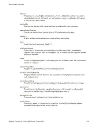 APPENDIX B:  Glossary
capture
The process of converting the authorized amount into a billable transaction. Transactions
cannot be captured until authorized, and authorizations cannot be captured until the goods
or services have been shipped.
cardholder
A person who opens a credit card account and is authorized to make purchases.
cascading style sheet
The markup standard used to apply styles to HTML elements on the page.
category
A set of products that share particular characteristics or attributes.
CCV
Credit Card Verification code. (See CVV)
checkout process
The process of gathering the payment and shipping information that is necessary to
complete the purchase of items in the shopping cart. In the final step, the customer reviews
and places the order.
CMS
Content Management System: A software system that is used to create, edit, and maintain
content on a website.
composite product
Any product type that offers customers a choice of options.
Content Delivery Network
A large distributed network of servers that specializes in the high performance delivery of
multi-media content.
content marketing
The art of promoting products or services by providing valuable information at no charge.
conversion
A marketing term that indicates a goal has been reached. If the goal is to sell a product,
conversion is reached when a visitor to your site becomes a buyer.
conversion rate
The percentage of visitors who are converted into buyers.
credit memo
A document issued by the merchant to a customer to write off an outstanding balance
because of overcharge, rebate, or return of goods.
959Magento Community Edition User Guide, Version 1.9.2.1
 