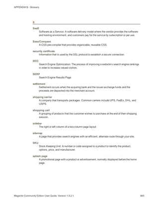 APPENDIX B:  Glossary
S
SaaS
Software as a Service: A software delivery model where the vendor provides the software
and hosting environment, and customers pay for the service by subscription or per use.
Sass/Compass
A CSS pre-compiler that provides organizable, reusable CSS.
security certificate
Information that is used by the SSL protocol to establish a secure connection.
SEO
Search Engine Optimization: The process of improving a website’s search engine rankings
in order to increase valued visitors.
SERP
Search Engine Results Page
settlement
Settlement occurs when the acquiring bank and the issuer exchange funds and the
proceeds are deposited into the merchant account.
shipping carrier
A company that transports packages. Common carriers include UPS, FedEx, DHL, and
USPS.
shopping cart
A grouping of products that the customer wishes to purchase at the end of their shopping
session.
sidebar
The right or left column of a two-column page layout.
sitemap
A page that provides search engines with an efficient, alternate route through your site.
SKU
Stock Keeping Unit: A number or code assigned to a product to identify the product,
options, price, and manufacturer.
splash page
A promotional page with a product or advertisement; normally displayed before the home
page.
965Magento Community Edition User Guide, Version 1.9.2.1
 