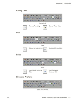 APPENDIX C:  Editor Toolbar
Coding Tools
Coding Tools
Remove Formatting Cleanup Messy Code
Lists
Lists
Bulleted (Unordered) List Numbered (Ordered) LIst
Rules
Rules
Insert Simple Horizontal
Rule
Insert Formatted
Horizontal Rule
Links and Anchors
Links and Anchors
970 Magento Community Edition User Guide, Version 1.9.2.1
 