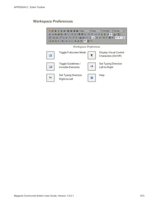 APPENDIX C:  Editor Toolbar
Workspace Preferences
Workspace Preferences
Toggle Fullscreen Mode Display Visual Control
Characters (On/Off)
Toggle Guidelines /
Invisible Elements
Set Typing Direction
Left-to-Right
Set Typing Direction
Right-to-Left
Help
973Magento Community Edition User Guide, Version 1.9.2.1
 