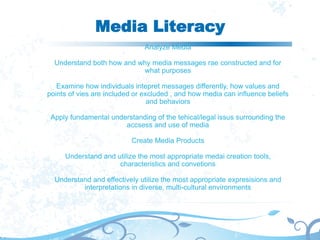 Media Literacy
Analyze Media
Understand both how and why media messages rae constructed and for
what purposes
Examine how individuals intepret messages differently, how values and
points of vies are included or excluded , and how media can influence beliefs
and behaviors
Apply fundamental understanding of the tehical/legal issus surrounding the
accsess and use of media
Create Media Products
Understand and utilize the most appropriate medai creation tools,
characteristics and convetions
Understand and effectively utilize the most appropriate expresisions and
interpretations in diverse, multi-cultural environments
 