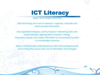 ICT Literacy
Apply TEchnology Effectively
USe technology as a tool to research, organize, evaluate and
communicate information
Use digitaltechnologies, communication/ networking tools and
social networks appropriatelt to access, mange,
integrate,evaluate and create information to seccessfully function
in a knowledge economy
Apply a fundamental understanding of vthe ethuical/legal issues
surrounding the access and use of information technologies
 