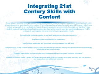 Integrating 21st
Century Skills with
Content
These skills are about the thinking processes and behaviors students will use as they learn subject area content and work woth
others to deepen their understanding of the content. All of the frameworks emphasize the need to ground 21st century skills in core
content, an expecially in an interdisciplinary fashion. Organizing instruction around important concepts and “big ideas” helps
students create conceptual structures for stiring,retrieving and using information in anew and unanticipated ways. As the 21st
century skills are integrated into content, come key design principles include:
Connecting the content knowledge to real-world applications and problem situations
Emphasizing deep understanding of the learning
Help Students understand and monitor the thinking processes they are using
Using technology to help students access, analyze organize and share what ther are learning and allow students to independentky
locate appropriate tools for th task
Providing opportunities to students to become “creators as well as consumers of published information”
Engaging students in solving complex problems that require higher orded thinking and application of content and that results in
new perspectives and solutions to problems
 