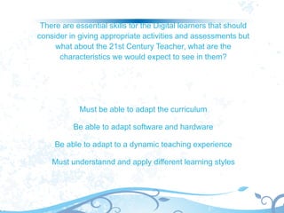 There are essential skills for the Digital learners that should
consider in giving appropriate activities and assessments but
what about the 21st Century Teacher, what are the
characteristics we would expect to see in them?
Must be able to adapt the curriculum
Be able to adapt software and hardware
Be able to adapt to a dynamic teaching experience
Must understannd and apply different learning styles
 