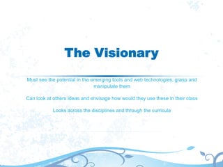 The Visionary
Must see the potential in the emerging tools and web technologies, grasp and
manipulate them
Can look at others ideas and envisage how would they use these in their class
Looks across the disciplines and through the curricula
 