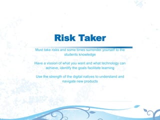 Risk Taker
Must take risks and some times surrender yourself to the
students knowledge
Have a vission of what you want and what technology can
achieve, identify the goals facilitate learning
Use the strength of the digital natives to understand and
navigate new products
 