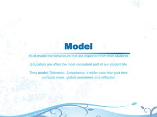 Model
Must model the behaviours that are expected from their students
Educators are often the most consistent part of our student life
They model: Tolerance, Acceptance, a wider view than just their
curricula areas, global awareness and reflection
 