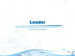 Leader
Clear goals and objectives is crucial to the success or
failure of any project
 